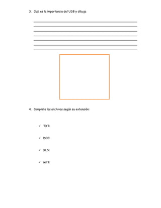 3. Cuál es la importancia del USB y dibuja
_________________________________________________________
_________________________________________________________
_________________________________________________________
_________________________________________________________
_________________________________________________________
_________________________________________________________
_________________________________________________________
4. Completa los archivos según su extensión:
 TXT:
 DOC:
 XLS:
 MP3:
 