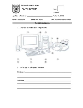 INSTITUCION EDUCATIVA PRIVADA
“EL TUNGSTENO” Nota:
I Bimestre
Apellidos y Nombres: ______________________________ Fecha: 08/04/15
Curso: Computación Grado: 4to Grado Prof. Milagros Pacheco Campos
EXAMEN MENSUAL
1. Completa las partes de la computadora
2. Defina que es software y hardware
Hardware:__________________________________________________
_________________________________________________________
_________________________________________________________
Software:__________________________________________________
_________________________________________________________
_________________________________________________________
_________________________________________________________
 