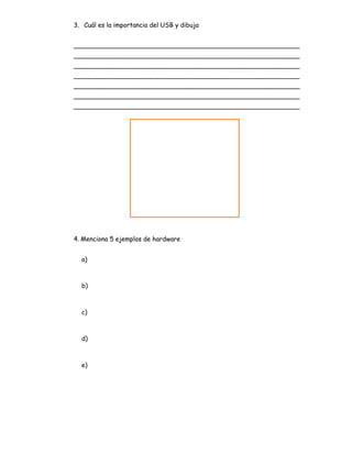 3. Cuál es la importancia del USB y dibuja
_________________________________________________________
_________________________________________________________
_________________________________________________________
_________________________________________________________
_________________________________________________________
_________________________________________________________
_________________________________________________________
4. Menciona 5 ejemplos de hardware
a)
b)
c)
d)
e)
 