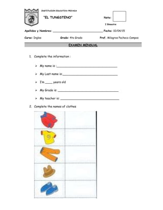 INSTITUCION EDUCATIVA PRIVADA
“EL TUNGSTENO” Nota:
I Bimestre
Apellidos y Nombres: ______________________________ Fecha: 10/04/15
Curso: Ingles Grado: 4to Grado Prof. Milagros Pacheco Campos
EXAMEN MENSUAL
1. Complete the information :
 My name is :_________________________________
 My Last name is:______________________________
 I’m ____ years old
 My Grade is: _________________________________
 My teacher is: ________________________________
2. Complete the names of clothes
 