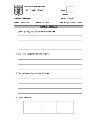 INSTITUCION EDUCATIVA PRIVADA
“EL TUNGSTENO” Nota:
I Bimestre
Apellidos y Nombres: ______________________________ Fecha: 07/04/15
Curso: Computación Grado: 5to Grado Prof. Milagros Pacheco Campos
EXAMEN MENSUAL
1. Define que es y para que sirven las CARPETAS
___________________________________________________________
___________________________________________________________
___________________________________________________________
___________________________________________________________
2. Que pasos sigo para crear una carpeta
___________________________________________________________
___________________________________________________________
___________________________________________________________
3. Para qué sirve el buscador de Windows
___________________________________________________________
___________________________________________________________
___________________________________________________________
___________________________________________________________
4. Dibuja 3 viñetas
3.
 