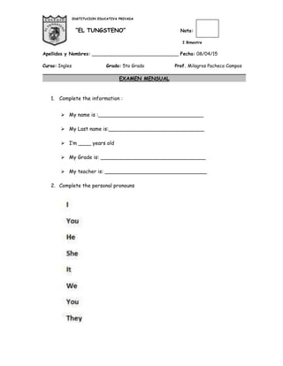 INSTITUCION EDUCATIVA PRIVADA
“EL TUNGSTENO” Nota:
I Bimestre
Apellidos y Nombres: ______________________________ Fecha: 08/04/15
Curso: Ingles Grado: 5to Grado Prof. Milagros Pacheco Campos
EXAMEN MENSUAL
1. Complete the information :
 My name is :_________________________________
 My Last name is:______________________________
 I’m ____ years old
 My Grade is: _________________________________
 My teacher is: ________________________________
2. Complete the personal pronouns
 