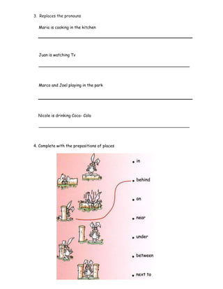 3. Replaces the pronouns
Maria is cooking in the kitchen
Juan is watching Tv
____________________________________________________________
Marco and Joel playing in the park
Nicole is drinking Coca- Cola
____________________________________________________________
4. Complete with the prepositions of places
 