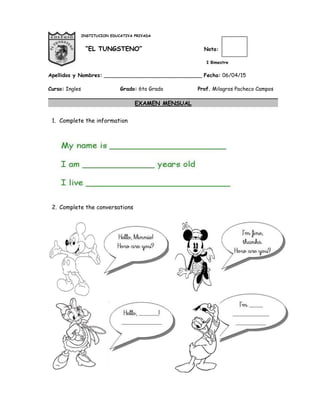 INSTITUCION EDUCATIVA PRIVADA
“EL TUNGSTENO” Nota:
I Bimestre
Apellidos y Nombres: ______________________________ Fecha: 06/04/15
Curso: Ingles Grado: 6to Grado Prof. Milagros Pacheco Campos
EXAMEN MENSUAL
1. Complete the information
2. Complete the conversations
 