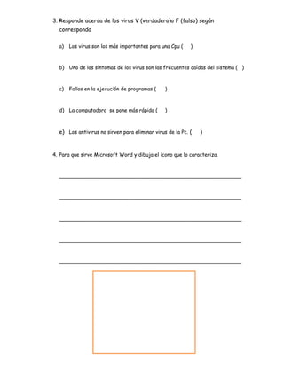 3. Responde acerca de los virus V (verdadero)o F (falso) según
corresponda
a) Los virus son los más importantes para una Cpu ( )
b) Uno de los síntomas de los virus son las frecuentes caídas del sistema ( )
c) Fallos en la ejecución de programas ( )
d) La computadora se pone más rápida ( )
e) Los antivirus no sirven para eliminar virus de la Pc. ( )
4. Para que sirve Microsoft Word y dibuja el icono que lo caracteriza.
_________________________________________________________
_________________________________________________________
_________________________________________________________
_________________________________________________________
_________________________________________________________
 