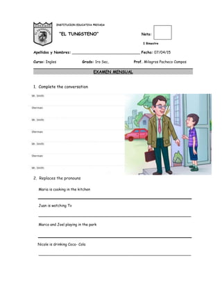 INSTITUCION EDUCATIVA PRIVADA
“EL TUNGSTENO” Nota:
I Bimestre
Apellidos y Nombres: ______________________________ Fecha: 07/04/15
Curso: Ingles Grado: 1ro Sec, Prof. Milagros Pacheco Campos
EXAMEN MENSUAL
1. Complete the conversation
2. Replaces the pronouns
Maria is cooking in the kitchen
Juan is watching Tv
___________________________________________________________________
Marco and Joel playing in the park
Nicole is drinking Coca- Cola
___________________________________________________________________
 