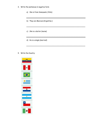 3. Write the sentences in negative form
a) She is from Venezuela ( Chile)
b) They are Mexican (Argentina )
__________________________________________________________
c) She is a doctor (nurse)
d) He is a single (married)
__________________________________________________________
4. Write the Country
 