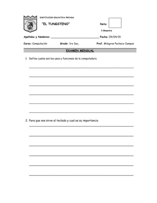 INSTITUCION EDUCATIVA PRIVADA
“EL TUNGSTENO” Nota:
I Bimestre
Apellidos y Nombres: ______________________________ Fecha: 09/04/15
Curso: Computación Grado: 1ro Sec, Prof. Milagros Pacheco Campos
EXAMEN MENSUAL
1. Defina cuales son los usos y funciones de la computadora
_________________________________________________________________
_________________________________________________________________
_________________________________________________________________
_________________________________________________________________
_________________________________________________________________
_________________________________________________________________
2. Para que nos sirve el teclado y cual es su importancia
___________________________________________________________
___________________________________________________________
___________________________________________________________
___________________________________________________________
___________________________________________________________
___________________________________________________________
 