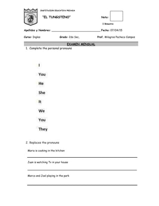 INSTITUCION EDUCATIVA PRIVADA
“EL TUNGSTENO” Nota:
I Bimestre
Apellidos y Nombres: ______________________________ Fecha: 07/04/15
Curso: Ingles Grado: 2do Sec, Prof. Milagros Pacheco Campos
EXAMEN MENSUAL
1. Complete the personal pronouns
2. Replaces the pronouns
Maria is cooking in the kitchen
Juan is watching Tv in your house
___________________________________________________________________
Marco and Joel playing in the park
 