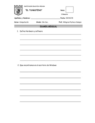 INSTITUCION EDUCATIVA PRIVADA
“EL TUNGSTENO” Nota:
I Bimestre
Apellidos y Nombres: ______________________________ Fecha: 09/04/15
Curso: Computación Grado: 2do Sec, Prof. Milagros Pacheco Campos
EXAMEN MENSUAL
1. Defina Hardware y software
________________________________________________________________________
________________________________________________________________________
________________________________________________________________________
________________________________________________________________________
________________________________________________________________________
________________________________________________________________________
2. Que encontramos en el escritorio de Windows
_________________________________________________________
_________________________________________________________
_________________________________________________________
_________________________________________________________
_________________________________________________________
_________________________________________________________
 