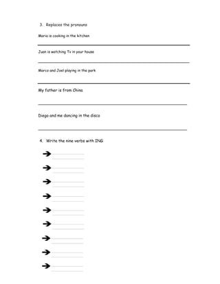 3. Replaces the pronouns
Maria is cooking in the kitchen
Juan is watching Tv in your house
___________________________________________________________________
Marco and Joel playing in the park
My father is from China
____________________________________________________________
Diego and me dancing in the disco
____________________________________________________________
4. Write the nine verbs with ING
 
