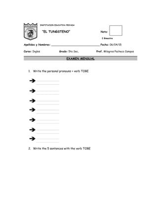 INSTITUCION EDUCATIVA PRIVADA
“EL TUNGSTENO” Nota:
I Bimestre
Apellidos y Nombres: ______________________________ Fecha: 06/04/15
Curso: Ingles Grado: 5to Sec, Prof. Milagros Pacheco Campos
EXAMEN MENSUAL
1. Write the personal pronouns + verb TOBE
2. Write the 5 sentences with the verb TOBE
 