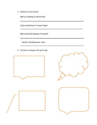 3. Replaces the pronouns
Maria is cooking in the kitchen
Juan is watching Tv in your house
_________________________________________________________
Marco and Joel playing in the park
Nicole is drinking Coca- Cola
__________________________________________________________
4. Creates a dialogue with greetings
5.
5.
 