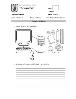 INSTITUCION EDUCATIVA PRIVADA
“EL TUNGSTENO” Nota:
I Bimestre
Apellidos y Nombres: ______________________________ Fecha: 10/04/15
Curso: Computación Grado: 2do Grado Prof. Milagros Pacheco Campos
EXAMEN MENSUAL
1. Colorea las partes de la computadora
2. Define cual es la importancia del teclado y para qué sirve
________________________________________________________________________
________________________________________________________________________
________________________________________________________________________
________________________________________________________________________
________________________________________________________________________
________________________________________________________________________
________________________________________________________________________
________________________________________________________________________
________________________________________________________________________
________________________________________________________________________
________________________________________________________________________
 