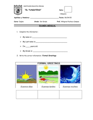 INSTITUCION EDUCATIVA PRIVADA
“EL TUNGSTENO” Nota:
I Bimestre
Apellidos y Nombres: ______________________________ Fecha: 06/04/15
Curso: Ingles Grado: 3er Grado Prof. Milagros Pacheco Campos
EXAMEN MENSUAL
1. Complete the information :
 My name is :_________________________________
 My Last name is:______________________________
 I’m ____ years old
 My Grade is: _________________________________
2. Write the correct information : Formal Greetings
 