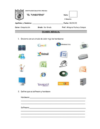 INSTITUCION EDUCATIVA PRIVADA
“EL TUNGSTENO” Nota:
I Bimestre
Apellidos y Nombres: ______________________________ Fecha: 08/04/15
Curso: Computación Grado: 3er Grado Prof. Milagros Pacheco Campos
EXAMEN MENSUAL
1. Encierra con un circulo de color rojo los hardwares
2. Define que es software y hardware
Hardware:__________________________________________________
_________________________________________________________
_________________________________________________________
Software:__________________________________________________
_________________________________________________________
_________________________________________________________
_________________________________________________________
 