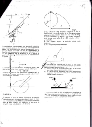 iae el radio de curvatura de la trayectoria en
l)
Fis.1.
'sirnuttáneamenie con una superficie horizontal iver lig 3). donde
los coeficientes de restitución Sofl e ¡ ! e1
a) Halle la relación de los coeficientes (e1le¡), de tal manera
que ambos alcancen la misma altura máxima.
Si e- es 0.7 cual es la distancia entre P y Q (puntos donde
las pelotas impactan en el suefo). si las pelotas se cruzan
justo en sus alturas máximas
20 n/s
3.-Una esfera de I Kg. de peso, cuelga de un hilo de
longitud 2.6m y forma un Angulo de 53" con la vertical y al
soltarse de esta posición, choca con otra esfera de 25k9.
de peso que se halla en reposo y esta situada por debajo
de la vertical como la Fig. 3. si e=0 6 entre las esferas y
p=0.3. Hallari :
a) Que espacio recorre la segunda esfera hasta
cietenerse.
b) Que tiempo emPleo en detenerse.
/ Fis. 3.
Í Dos F¿lctas con:epiCeces de 15 m/c 'j 24 m!:
'ho'an
'l
i
L
b)
P
pasar por A;
el punto A. .
donde b>c. STl" t"u. no rota, determinar la aceleración de A en
términos de 0l!si el brazo rasurado gira en sentido antihorario con
velocidad angular constante r'r
d
-''f
FINALES
,r/.- S. tiene un anillo de radio R, rigido y fijo al suelo por
/medro del punto A. Un cuerpo de masa m, parte de B con
una velocidad inicial de 1.50 mis y desliza s¡n rozamiento
sobre el anillo y cae a una distancia "D" del punto de
apoyo A. Hallar esta distancia 1 R= 30 cm.)
4.- Una lamina de 600 gr. tiene las dimensiones rndicadas en la
fig 4. si la lamina se cuelga del punto medio en el segmento GH
¿ Cual es el momento de inercia de la lamina respecto del eje
perpendicuiar a la lamina y que pasa por este punto?'
Ér
 