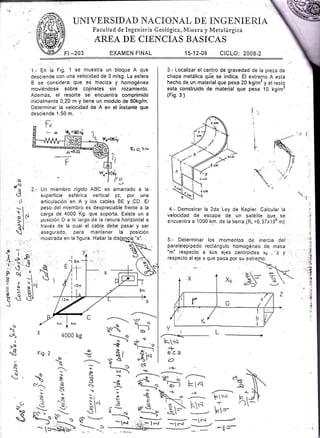 Fl -203
UNIVERSIDAD NACIOI{AL DE INGENIERIA
Facultad de Ingeniería Geológica, Minera y Metalúrgica
AREA DE CIEiCIAS BASICAS
EXAMEN FINAL 15.-12-08 CICLO: 2008-2
o
pN
u
d
.rl
1.- En la Fig. 1 se muestra un bloque A que
desciende con una velocidad de 3 m/sg. La esfera
B se considera que es ?naciza y homogénea
moviéncjose sobre cojinetes sin rozamiento.
Además, el resorte se encuentra comprimido
inicialmente 0,20 m y tiene un modulo de 80kg/m.
Determinar la velocidad de A en el"rhstante que
desciende 1.50 m.
Q= O,3 rn
2.- Uq miembro rígido ABC es amarrado a la
superfrcie esf érica vertical yz, por una
articulación' en A y los cables BE y CD. El
peso del miembro es despreciable frente a la
carga de 4000 Kg. que soporta. Existe un a
posición D a lo iargo de la ranura horizontal a
, través de la cual el cable debe pasar y ser
. asegurado, para mantener la posición
mostrada en la figura. Hallar la
I
--1 8m
;J.s,'i üré
Pq ",
a-t
i, x I"r
$é&lJ
z 4ooo kg
-----
F,T
'*J
-tG
N¡
ról
pS''F
Ha
o
-
-
g
-:_
---s
- *¡
v-:
t
¡-A
¡.
(eJ
q

(¡
¡
a.J
o
)
3.- Localizar el centro de gravedad de la pieza de
chapa metálica qlá se indica. El extremo A esta
hecho de un material que pesa 20 kg/m2 y el resto
esta construido
'de
material que pesa 10 kg/m2
(Fis. 3 )
4.- Demostrar la 2da Ley de Kepler. Calcular la
velocidad de escape de un satélite que- se
encuentra a 1000 km. de la trerra.(R¡ =6,37x10o m)
5.- Determinar los momentos de inercia del
paralelepipedo rectángulo homogéneo de masa
"m' respecto a
'5us
ejes centÁides xs ,- z y
respecto al eje x que pasa por su.extre
Ls
+e.c.a.
O
-F
,¡- -{
t--/
--t
-lc-?
 