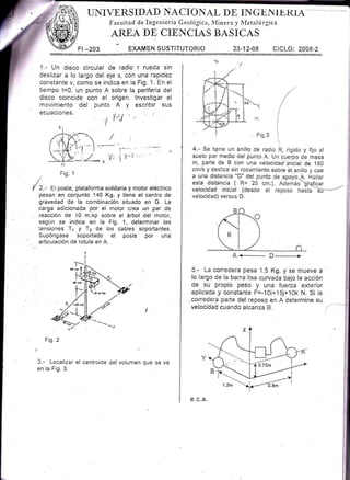 UI{IrERS IDAD l{A CI O NAI D E IN G-F- n* IE RtA
Fecuited de Ingeniería Geológic:r, lVlinere y iVletalúrgica
AREA DE CI'ENCIAS BASICAS
73-12-48 CICLO: 2008-2
i
i
.i
l
ijl
e c.a.
Fr -203 EXAMEN SUSTITUTORIO
1.- Un disco eircular de radio r rueda sin
deslizar a lo largo del eje x, con una rapidez
constante v, como se indica en la, Fig. 1. En el
tiempo t=0, un punto A sobre la periferia del
disco coincide con el origen. lnvestigar el
movimiento ddl punto A y escribir sus
ecuaciones
, l-,r( " i
I
r-
l'/
I
- Fig. 1
/
/ Z.- el poste, plataforma solidaria y motor eléctrico
pesan en conjunto 140 Kg. y tiene el centro de
gravedad de la combinación situado en G. La
carga adicionada por el motor crea un par de
reacción de '10 m.kp sobre el árbol del motor,
según se indica en la Fig. 1, determinar las
tensiones T1 y T2 de los cables soportantes.
Supóngase soportado el poste por una
articulación de rotuta en A.
Fi1.2
3.- Localizar el centroide del volumen que se ve
en la Fig. 3.
 