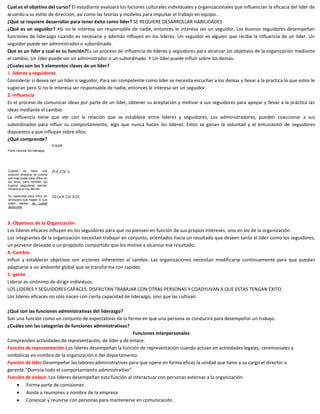 Cual es el objetivo del curso? El estudiante evaluará los factores culturales individuales y organizacionales que influencian la eficacia del líder de
acuerdo a su estilo de dirección, así como las teorías y modelos para impulsar el trabajo en equipo..
¿Qué se requiere desarrollar para tener éxito como lider? SE REQUIERE DESARROLLAR HABILIDADES
¿Qué es un seguidor? •Si no le interesa ser responsable de nadie, entonces le interesa ser un seguidor, Los buenos seguidores desempeñan
funciones de liderazgo cuando es necesario y además influyen en los líderes. Un seguidor es alguien que recibe la influencia de un líder. Un
seguidor puede ser administrador o subordinado.
Que es un líder y cual es su función?Es un proceso de influencia de líderes y seguidores para alcanzar los objetivos de la organización mediante
el cambio, Un líder puede ser un administrador o un subordinado. Y Un líder puede influir sobre los demás.
¿Cuales son los 5 elementos claves de un líder?
1.-lideres y seguidores
Considerar si desea ser un líder o seguidor, Para ser competente como lider se necesita escuchar a los demas y llevar a la practica lo que estos le
sugieran pero Si no le interesa ser responsable de nadie, entonces le interesa ser un seguidor.
2.-influencia
Es el proceso de comunicar ideas por parte de un líder, obtener su aceptación y motivar a sus seguidores para apoyar y llevar a la práctica las
ideas mediante el cambio.
La influencia tiene que ver con la relación que se establece entre líderes y seguidores, Los administradores, pueden coaccionar a sus
subordinados para influir su comportamiento; algo que nunca hacen los líderes. Estos se ganan la voluntad y el entusiasmo de seguidores
dispuestos a que influyan sobre ellos.
¿Qué comprende?

3.-Objetivos de la Organización
Los líderes eficaces influyen en los seguidores para que no piensen en función de sus propios intereses, sino en los de la organización.
Los integrantes de la organización necesitan trabajar en conjunto, orientados hacia un resultado que deseen tanto el líder como los seguidores,
un porvenir deseado o un propósito compartido que los motive a alcanzar ese resultado.
4.-Cambio
Influir y establecer objetivos son acciones inherentes al cambio. Las organizaciones necesitan modificarse continuamente para que puedan
adaptarse a un ambiente global que se transforma con rapidez.
5.-gente
Liderar es sinónimo de dirigir individuos.
LOS LIDERES Y SEGUIDORES CAPACES, DISFRUTAN TRABAJAR CON OTRAS PERSONAS Y COADYUVAN A QUE ESTAS TENGAN ÉXITO.
Los líderes eficaces no sólo nacen con cierta capacidad de liderazgo, sino que las cultivan
¿Qué son las funciones administrativas del liderazgo?
Son una función como un conjunto de expectativas de la forma en que una persona se conducirá para desempeñar un trabajo.
¿Cuáles son las categorías de funciones administrativas?
Funciones interpersonales
Comprenden actividades de representación, de líder y de enlace.
Función de representación:Los líderes desempeñan la función de representación cuando actúan en actividades legales, ceremoniales y
simbólicas en nombre de la organización o del departamento.
Función de líder:Desempeñar las labores administrativas para que opere en forma eficaz la unidad que tiene a su cargo el director o
gerente.”Domina todo el comportamiento administrativo”.
Función de enlace :Los líderes desempeñan esta función al interactuar con personas externas a la organización:
Forma parte de comisiones
Asiste a reuniones a nombre de la empresa
Convocar y reunirse con personas para mantenerse en comunicación.

 