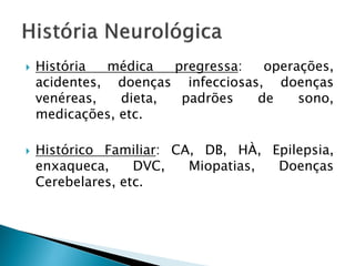    História  médica   pregressa:  operações,
    acidentes, doenças infecciosas, doenças
    venéreas,   dieta,  padrões   de    sono,
    medicações, etc.

   Histórico Familiar: CA, DB, HÀ, Epilepsia,
    enxaqueca,     DVC,   Miopatias, Doenças
    Cerebelares, etc.
 