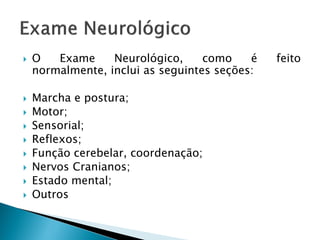    O   Exame     Neurológico,     como    é   feito
    normalmente, inclui as seguintes seções:

   Marcha e postura;
   Motor;
   Sensorial;
   Reflexos;
   Função cerebelar, coordenação;
   Nervos Cranianos;
   Estado mental;
   Outros
 