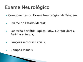    Componentes do Exame Neurológico de Triagem:

    Exame do Estado Mental;

    Lanterna portátil: Pupilas, Mov. Extraoculares,
     Faringe e língua;

    Funções motoras Faciais;

    Campos Visuais
 