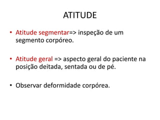ATITUDE
• Atitude segmentar=> inspeção de um
segmento corpóreo.
• Atitude geral => aspecto geral do paciente na
posição deitada, sentada ou de pé.
• Observar deformidade corpórea.
 