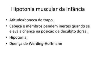 Hipotonia muscular da infância
• Atitude=boneca de trapo,
• Cabeça e membros pendem inertes quando se
eleva a criança na posição de decúbito dorsal,
• Hipotonia,
• Doença de Werding-Hoffmann
 