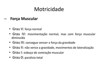 Motricidade
– Força Muscular
• Grau V: força normal
• Grau IV: movimentação normal, mas com força muscular
diminuída
• Grau III: consegue vencer a força da gravidade
• Grau II: não vence a gravidade, movimentos de lateralização
• Grau I: esboço de contração muscular
• Grau 0: paralisia total
 