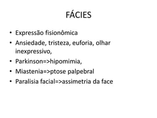 FÁCIES
• Expressão fisionômica
• Ansiedade, tristeza, euforia, olhar
inexpressivo,
• Parkinson=>hipomimia,
• Miastenia=>ptose palpebral
• Paralisia facial=>assimetria da face
 
