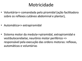 Motricidade
• Voluntária=> comandada pelo piramidal (ação facilitadora
sobre os reflexos cutâneo abdominal e plantar),
• Automática=> extrapiramidal
• Sistema motor da medula=>piramidal, extrapiramidal e
vestibulocerebelar, neurônio motor periférico =>
responsável pela execução das ordens motoras: reflexas,
automáticas e voluntárias
 