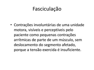Fasciculação
• Contrações involuntárias de uma unidade
motora, visíveis e perceptíveis pelo
paciente como pequenas contrações
arrítmicas de parte de um músculo, sem
deslocamento do segmento afetado,
porque a tensão exercida é insuficiente.
 