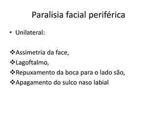Paralisia facial periférica
• Unilateral:
Assimetria da face,
Lagoftalmo,
Repuxamento da boca para o lado são,
Apagamento do sulco naso labial
 