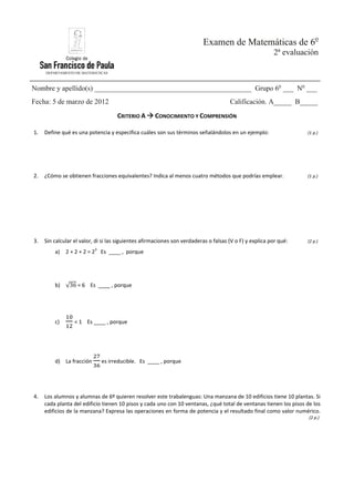 DEPARTAMENTO DE MATEMÁTICAS
Examen de Matemáticas de 6o
2ª evaluación
Nombre y apellido(s) ____________________________________________ Grupo 6o
___ No
___
Fecha: 5 de marzo de 2012 Calificación. A_____ B_____
CRITERIO A CONOCIMIENTO Y COMPRENSIÓN
1. Define qué es una potencia y especifica cuáles son sus términos señalándolos en un ejemplo: (1 p.)
2. ¿Cómo se obtienen fracciones equivalentes? Indica al menos cuatro métodos que podrías emplear. (1 p.)
3. Sin calcular el valor, di si las siguientes afirmaciones son verdaderas o falsas (V o F) y explica por qué: (2 p.)
a) 2 + 2 + 2 = 23
Es ____ , porque
b) √36 = 6 Es ____ , porque
c) < 1 Es ____ , porque
d) La fracción es irreducible. Es ____ , porque
4. Los alumnos y alumnas de 6º quieren resolver este trabalenguas: Una manzana de 10 edificios tiene 10 plantas. Si
cada planta del edificio tienen 10 pisos y cada uno con 10 ventanas, ¿qué total de ventanas tienen los pisos de los
edificios de la manzana? Expresa las operaciones en forma de potencia y el resultado final como valor numérico.
(2 p.)
 