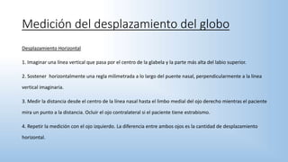 Medición del desplazamiento del globo
Desplazamiento Horizontal
1. Imaginar una línea vertical que pasa por el centro de la glabela y la parte más alta del labio superior.
2. Sostener horizontalmente una regla milimetrada a lo largo del puente nasal, perpendicularmente a la línea
vertical imaginaria.
3. Medir la distancia desde el centro de la línea nasal hasta el limbo medial del ojo derecho mientras el paciente
mira un punto a la distancia. Ocluir el ojo contralateral si el paciente tiene estrabismo.
4. Repetir la medición con el ojo izquierdo. La diferencia entre ambos ojos es la cantidad de desplazamiento
horizontal.
 