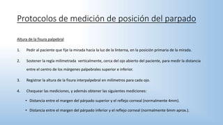 Protocolos de medición de posición del parpado
Altura de la fisura palpebral
1. Pedir al paciente que fije la mirada hacia la luz de la linterna, en la posición primaria de la mirada.
2. Sostener la regla milimetrada verticalmente, cerca del ojo abierto del paciente, para medir la distancia
entre el centro de los márgenes palpebrales superior e inferior.
3. Registrar la altura de la fisura interpalpebral en milímetros para cada ojo.
4. Chequear las mediciones, y además obtener las siguientes mediciones:
• Distancia entre el margen del párpado superior y el reflejo corneal (normalmente 4mm).
• Distancia entre el margen del párpado inferior y el reflejo corneal (normalmente 6mm aprox.).
 