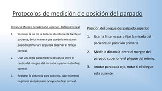 Distancia Margen del párpado superior - Reflejo Corneal
1. Sostener la luz de la linterna directamente frente al
paciente, de tal manera que quede la mirada en
posición primaria y se pueda observar el reflejo
corneal.
2. Usar una regla para medir la distancia entre el
centro del margen del párpado superior y el reflejo
corneal.
3. Registrar la distancia para cada ojo, usar números
negativos si el párpado ocluye el reflejo corneal.
Protocolos de medición de posición del parpado
Posición del pliegue del parpado superior
1. Usar la linterna para fijar la mirada del
paciente en posición primaria.
2. Medir la distancia entre el margen del
parpado superior y el pliegue del mismo.
3. Anotar para cada ojo, notar si el pliegue
esta ausente.
 