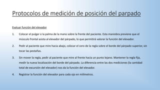 Evaluar función del elevador
1. Colocar el pulgar o la palma de la mano sobre la frente del paciente. Esta maniobra previene que el
músculo frontal asista al elevador del párpado, lo que permitirá valorar la función del elevador.
2. Pedir al paciente que mire hacia abajo, colocar el cero de la regla sobre el borde del párpado superior, sin
tocar las pestañas.
3. Sin mover la regla, pedir al paciente que mire al frente hacia un punto lejano. Mantener la regla fija,
medir la nueva localización del borde del párpado. La diferencia entre las dos mediciones (la cantidad
total de excursión del elevador) nos da la función del elevador.
4. Registrar la función del elevador para cada ojo en milímetros.
Protocolos de medición de posición del parpado
 