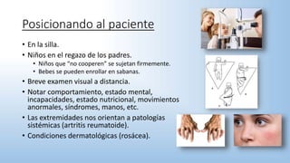 Posicionando al paciente
• En la silla.
• Niños en el regazo de los padres.
• Niños que “no cooperen” se sujetan firmemente.
• Bebes se pueden enrollar en sabanas.
• Breve examen visual a distancia.
• Notar comportamiento, estado mental,
incapacidades, estado nutricional, movimientos
anormales, síndromes, manos, etc.
• Las extremidades nos orientan a patologías
sistémicas (artritis reumatoide).
• Condiciones dermatológicas (rosácea).
 