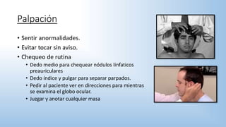 Palpación
• Sentir anormalidades.
• Evitar tocar sin aviso.
• Chequeo de rutina
• Dedo medio para chequear nódulos linfaticos
preauriculares
• Dedo índice y pulgar para separar parpados.
• Pedir al paciente ver en direcciones para mientras
se examina el globo ocular.
• Juzgar y anotar cualquier masa
 