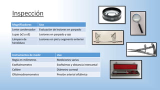 Inspección
Magnificadores Uso
Lente condensador Evaluación de lesiones en parpado
Lupas (x2 y x3) Lesiones en parpado y ojo
Lámpara de
hendidura
Lesiones en piel y segmento anterior
Instrumentos de medir Uso
Regla en milímetros Mediciones varias
Exoftalmometro Exoftalmos y distancia intercantal
Calibre Diámetro corneal
Oftalmodinamometro Presión arterial oftálmica
 