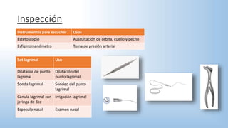 Inspección
Instrumentos para escuchar Usos
Estetoscopio Auscultación de orbita, cuello y pecho
Esfigmomanómetro Toma de presión arterial
Set lagrimal Uso
Dilatador de punto
lagrimal
Dilatación del
punto lagrimal
Sonda lagrimal Sondeo del punto
lagrimal
Cánula lagrimal con
jeringa de 3cc
Irrigación lagrimal
Especulo nasal Examen nasal
 