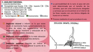 La permeabilidad de la nariz al paso del aire
está determinada por el tamaño de los
cornetes, que son unas estructuras alargadas
y carnosas que se encuentran en el interior de
las fosas nasales con una lámina delgada de
hueso en su interior.
Proceso mediante el cual se produce la voz.
Deglución visceral o infantil: es la que existe
desde el nacimiento hasta aproximadamente los
2 años de edad, sus características son la
separación de los maxilares y colocación de la
lengua entre los rodetes alveolares.
Deglución viscerosomatica: Es la mala ubicación
de la lengua durante el recambio dentario.
Deglución somática: Consiste en indicar al
paciente donde tiene que colocar la punta de la
lengua al tragar.
 