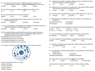 27.- La combinación del mercurio con 2 valencias positivas y el azufre con 2
valencias negativas constituye el sulfuro de mercurio (II), cuya formula es:
a) Hg2S2 b) Hg2S c) HgH2 d) HgS
28.-El total de átomos de una molécula de H2SO4 (ácido sulfúrico) es de:
a) 6 b) 7 c) 8 d) 3
29.- Un compuesto ternario es el que tiene la fórmula :
a)NaOH b) H2O c) NHSO3 d) CO2
30.- ¿Cuál de los siguientes hidrocarburos alcanos utilizas en casa como gas
domestico para cocinar?
a) Etano b) Butano c) Propano d) Pentano
31.-Es un metal pesado de color plateado que a temperatura ambiente es líquido. Se
utiliza en termómetros y amalgamas para dientes.
a) Mercurio b) Silicio c) Flúor d) Hierro
32.-Son características que pueden determinar sin producir ningún cambio en su
composición interna como color, olor, solubilidad, densidad y estado de
agregación molecular (sólido, liquido y gaseoso).
a)Propiedades físicas de una sustancia .
b) Propiedades químicas de una sustancia .
c) Propiedades biológicas de una sustancia.
d) Propiedades tecnológicas de una sustancia .
33.- Si el átomo de magnesio tiene 12p+ y 12e-, como se indica en la figura.
¿Qué le corresponde al átomo si se oxida?
a) Gana 2 electrones
b) Pierde 2 electrones
c) gana 2 protones
d)pierde 2 protones
34.- ¿Cuál de los siguientes compuestos, diluidos en agua, es el líquido que debe
contener la batería de cualquier automóvil?
a) HF b) HCl c) H2SO4 d) H3PO4
35.- El agua pura no es conductora de la electricidad, ¿Qué sustancia debe contener
para que pueda permitir la transferencia de iones ?
a) Azúcar b) Sal c) Atole d) Vidrio
36.- Es la masa molecular del hidróxido de sodio ( NaOH), Na=23g, O= 16g, H=1g.
a) 40 g/mol b) 41 c) 43 g/mol d) 48
37.- Este elemento es considerado el comburente universal en el proceso de la
combustión.
a) El dióxido de carbono b) el Nitrógeno
c) El hidrogeno d) el Oxigeno
38.- De las siguientes ecuaciones selecciona la que este correctamente balanceada.
a) C+O2 CO c) 2C+O2 CO
b) 2C +O2 2CO2 d) 2C + 2O2 2CO
39.- Los iones negativos no metálicos o de radical ácido se le conoce como:
a) Electrolitos b) Cationes c) Base d) Aniones
40.- De las siguientes formulas identifica la que pertenece al hidróxido de potasio.
a) HNO3 b) NaOH c) KOH d) NH3
41.- El número de oxidación que corresponde a todos los elementos del grupo II A
de la tabla periódica es:
a) -1 b) -2 c) +1 d) +2
42.- Son elementos fuertemente electronegativos y combinados con otros elementos
forman sales.
a) Metales alcalinos b) Halógenos
c) Metales alcalinotérreos d) Metales de transición
43.-Compuesto que forma al combinar el oxígeno y un no metal .
a) Sal b) Base c) Oxido ácido d) Oxido básico
44.-Calcula el número de oxidación del azufre en el ácido sulfúrico (H2SO4).
a) 0 b) +2 c) +4 d) +6
12+
 