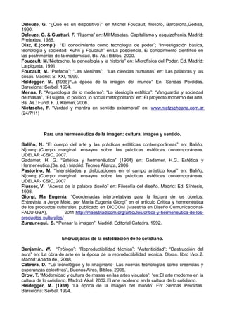 Deleuze, G. “¿Qué es un dispositivo?” en Michel Foucault, filósofo, Barcelona,Gedisa,
1990.
Deleuze, G. & Guattari, F. “Rizoma” en: Mil Mesetas. Capitalismo y esquizofrenia. Madrid:
Pretextos, 1988.
Díaz, E.(comp.) “El conocimiento como tecnología de poder”; “Investigación básica,
tecnología y sociedad. Kuhn y Foucault” en:La posciencia. El conocimiento científico en
las postrimerías de la modernidad. Bs. As.: Biblos, 2000.
Foucault, M.“Nietzsche, la genealogía y la historia” en: Microfísica del Poder. Ed. Madrid:
La piqueta, 1991.
Foucault, M. “Prefacio”; “Las Meninas”; “Las ciencias humanas” en: Las palabras y las
cosas. Madrid: S. XXI, 1999.
Heidegger, M. (1938)“La época de la imagen del mundo” En: Sendas Perdidas.
Barcelona: Serbal, 1994.
Menna, F. “Arqueología de lo moderno”; “La ideología estética”; “Vanguardia y sociedad
de masas”, “El sujeto, lo político, lo social metropolitano” en: El proyecto moderno del arte.
Bs. As.: Fund. F. J. Klemm, 2006.
Nietzsche, F. “Verdad y mentira en sentido extramoral” en: www.nietzscheana.com.ar
(24/7/11)
Para una hermenéutica de la imagen: cultura, imagen y sentido.
Baliño, N. “El cuerpo del arte y las prácticas estéticas contemporáneas” en: Baliño,
N(comp.)Cuerpo marginal: ensayos sobre las prácticas estéticas contemporáneas.
UDELAR -CSIC, 2007.
Gadamer, H. G. “Estética y hermenéutica” (1964) en: Gadamer, H.G. Estética y
Hermenéutica.(3a. ed.) Madrid: Tecnos Alianza, 2006
Pastorino, M. “Intensidades y dislocaciones en el campo artístico local” en: Baliño,
N(comp.)Cuerpo marginal: ensayos sobre las prácticas estéticas contemporáneas.
UDELAR- CSIC, 2007
Flusser, V. “Acerca de la palabra diseño” en: Filosofía del diseño. Madrid: Ed. Síntesis,
1998.
Giorgi, Ma Eugenia, “Coordenadas interpretativas para la lectura de los objetos:
Entrevista a Jorge Mele, por María Eugenia Giorgi” en el artículo Crítica y hermenéutica
de los productos culturales, publicado en DICCOM (Maestría en Diseño Comunicacional-
FADU-UBA), 2011.http://maestriadicom.org/articulos/critica-y-hermeneutica-de-los-
productos-culturales/
Zunzunegui, S. “Pensar la imagen”, Madrid, Editorial Catedra, 1992.
Encrucijadas de la estetización de lo cotidiano.
Benjamin, W. “Prólogo”; “Reproductibilidad técnica”; “Autenticidad”; “Destrucción del
aura” en: La obra de arte en la época de la reproductibilidad técnica. Obras. libro I/vol.2.
Madrid: Abada de., 2008.
Cabrera, D. “Lo tecnológico y lo imaginario- Las nuevas tecnologías como creencias y
esperanzas colectivas”, Buenos Aires, Biblos, 2006.
Crow, T. “Modernidad y cultura de masas en las artes visuales”; “en:El arte moderno en la
cultura de lo cotidiano. Madrid: Akal, 2002.El arte moderno en la cultura de lo cotidiano.
Heidegger, M. (1938) “La época de la imagen del mundo” En: Sendas Perdidas.
Barcelona: Serbal, 1994.
 