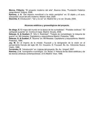 Menna, Filiberto; "El proyecto moderno del arte", Buenos Aires, "Fundación Federico
Jorge klemm" Editora, 2006.
Ramírez, J. A. “Del espacio monofocal a la visión panóptiva” en: El objeto y el aura.
(Des)orden visual del arte moderno. Madrid: Akal, 2009.
Stoichita, V. Introducción”; “Ver y no ver” en: Madrid:Ver y no ver. Siruela, 2005.
Alcances estéticos y gnoseológicos del proyecto.
De diego, E.“El mapa del mundo en la época de los surrealistas”; “Postales exóticas”; “El
cartógrafo ausente” en: Contra el mapa. Madrid: Siruela, 2008.
Deleuze, G. & Guattari, F. “Año 0. Rostridad”; “Tratado de nomadología: la máquina de
guerra” en: Mil mesetas. Capitalismo y esquizofrenia.Madrid: Pretextos, 1988.
Deleuze, G. & Guattari, F. “Rizoma” en: Mil Mesetas. Capitalismo y esquizofrenia. Madrid:
Pretextos, 1988.
Jay, M. En el imperio de la mirada: Foucault y la denigración de la visión en el
pensamiento francés del siglo XX. En: Couzens, D. Foucault. Bs. As.: Ediciones Nueva
Visión, 1986.
Fernández, R. “Introducción” en: Lógicas del proyecto. Bs. As.: Unigraf, 2007.
Ramírez, J. A. “Iconografía e iconología”. En: Bozal, V. Historia de las ideas estéticas y de
las teorías artísticas contemporáneas. (V.II) Madrid: Visor, 1996.
 