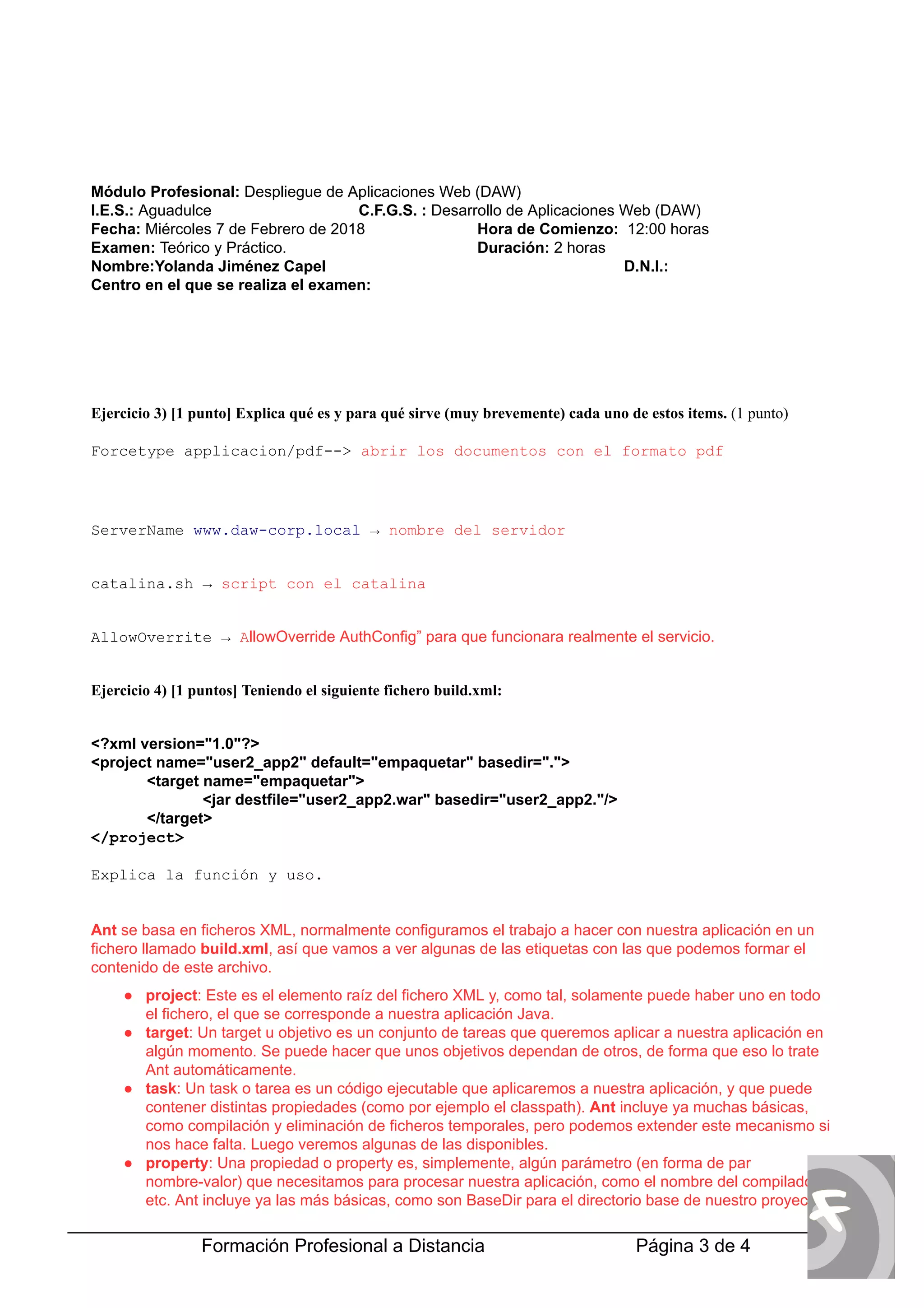  
Módulo Profesional:  
Despliegue de Aplicaciones Web (DAW) 
I.E.S.:  
Aguadulce  C.F.G.S. :  
Desarrollo de Aplicaciones Web (DAW) 
Fecha:  
Miércoles 7 de Febrero de 2018  Hora de Comienzo:   
12:00 horas 
Examen: 
 Teórico y Práctico.  Duración:  
2 horas 
Nombre:Yolanda Jiménez Capel  D.N.I.: 
Centro en el que se realiza el examen: 
 
 
 
 
Ejercicio 3) [1 punto] Explica qué es y para qué sirve (muy brevemente) cada uno de estos items.  
(1 punto) 
  
Forcetype applicacion/pdf­­> 
 abrir los documentos con el formato pdf 
 
 
ServerName  
www.daw­corp.local 
 →  
nombre del servidor 
 
catalina.sh →  
script con el catalina 
 
AllowOverrite →  
A 
llowOverride AuthConfig” para que funcionara realmente el servicio. 
 
Ejercicio 4) [1 puntos] Teniendo el siguiente fichero build.xml: 
 
<?xml version="1.0"?> 
<project name="user2_app2" default="empaquetar" basedir="."> 
<target name="empaquetar"> 
<jar destfile="user2_app2.war" basedir="user2_app2."/> 
</target> 
</project> 
 
Explica la función y uso. 
 
 
Ant 
 se basa en ficheros XML, normalmente configuramos el trabajo a hacer con nuestra aplicación en un 
fichero llamado  
build.xml 
, así que vamos a ver algunas de las etiquetas con las que podemos formar el 
contenido de este archivo. 
● project 
: Este es el elemento raíz del fichero XML y, como tal, solamente puede haber uno en todo 
el fichero, el que se corresponde a nuestra aplicación Java.  
● target 
: Un target u objetivo es un conjunto de tareas que queremos aplicar a nuestra aplicación en 
algún momento. Se puede hacer que unos objetivos dependan de otros, de forma que eso lo trate 
Ant automáticamente.  
● task 
: Un task o tarea es un código ejecutable que aplicaremos a nuestra aplicación, y que puede 
contener distintas propiedades (como por ejemplo el classpath).  
Ant 
 incluye ya muchas básicas, 
como compilación y eliminación de ficheros temporales, pero podemos extender este mecanismo si 
nos hace falta. Luego veremos algunas de las disponibles.  
● property 
: Una propiedad o property es, simplemente, algún parámetro (en forma de par 
nombre­valor) que necesitamos para procesar nuestra aplicación, como el nombre del compilador, 
etc. Ant incluye ya las más básicas, como son BaseDir para el directorio base de nuestro proyecto, 
Formación Profesional a Distancia    Página 3 de 4   
 
 