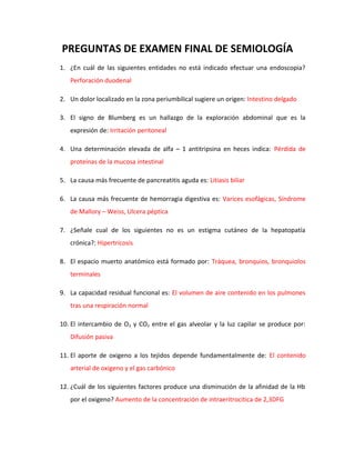 PREGUNTAS DE EXAMEN FINAL DE SEMIOLOGÍA
1. ¿En cuál de las siguientes entidades no está indicado efectuar una endoscopia?
   Perforación duodenal

2. Un dolor localizado en la zona periumbilical sugiere un origen: Intestino delgado

3. El signo de Blumberg es un hallazgo de la exploración abdominal que es la
   expresión de: Irritación peritoneal

4. Una determinación elevada de alfa – 1 antitripsina en heces indica: Pérdida de
   proteínas de la mucosa intestinal

5. La causa más frecuente de pancreatitis aguda es: Litiasis biliar

6. La causa más frecuente de hemorragia digestiva es: Varices esofágicas, Síndrome
   de Mallory – Weiss, Ulcera péptica

7. ¿Señale cual de los siguientes no es un estigma cutáneo de la hepatopatía
   crónica?: Hipertricosis

8. El espacio muerto anatómico está formado por: Tráquea, bronquios, bronquiolos
   terminales

9. La capacidad residual funcional es: El volumen de aire contenido en los pulmones
   tras una respiración normal

10. El intercambio de O2 y CO2 entre el gas alveolar y la luz capilar se produce por:
   Difusión pasiva

11. El aporte de oxigeno a los tejidos depende fundamentalmente de: El contenido
   arterial de oxigeno y el gas carbónico

12. ¿Cuál de los siguientes factores produce una disminución de la afinidad de la Hb
   por el oxigeno? Aumento de la concentración de intraeritrocitica de 2,3DFG
 