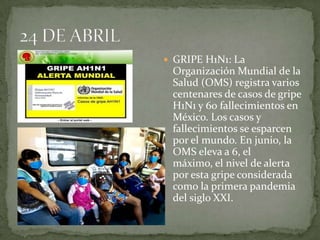 GRIPE H1N1: La Organización Mundial de la Salud (OMS) registra varios centenares de casos de gripe H1N1 y 60 fallecimientos en México. Los casos y fallecimientos se esparcen por el mundo. En junio, la OMS eleva a 6, el máximo, el nivel de alerta por esta gripe considerada como la primera pandemia del siglo XXI.24 DE ABRIL
